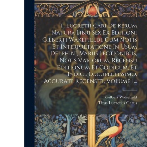 T. Lucretii Cari De Rerum Natura Libri Sex Ex Editioni Gilberti Wakefieldi, Cum Notis Et Interpretatione In Usum Delphini, Variis Lectionibus, Notis ... Accurate Recensiti, Volume 1...