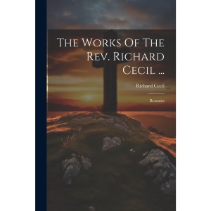 The Works Of The Rev. Richard Cecil ...: Remains