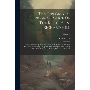 The Diplomatic Correspondence Of The Right Hon. Richard Hill: Envoy Extraordinary From The Court Of St. James To The Duke Of Savoy In The Reign Of ... Of Many Illustrious Individuals; Volume 1