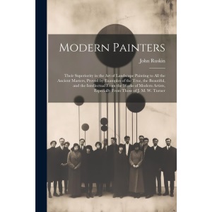 Modern Painters: Their Superiority in the Art of Landscape Painting to All the Ancient Masters, Proved by Examples of the True, the Beautiful, and the ... Especially From Those of J. M. W. Turner