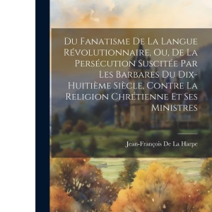 Du Fanatisme De La Langue Révolutionnaire, Ou, De La Persécution Suscitée Par Les Barbares Du Dix-Huitième Siècle, Contre La Religion Chrétienne Et Ses Ministres