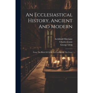 An Ecclesiastical History, Ancient And Modern: From The Birth Of Christ To Constantine The Great