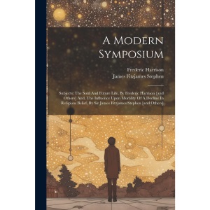 A Modern Symposium: Subjects: The Soul And Future Life, By Frederic Harrison [and Others] And, The Influence Upon Morality Of A Decline In Religious Belief, By Sir James Fitzjames Stephen [and Others]