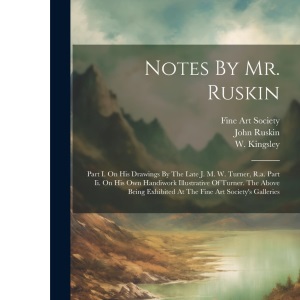 Notes By Mr. Ruskin: Part I. On His Drawings By The Late J. M. W. Turner, R.a. Part Ii. On His Own Handiwork Illustrative Of Turner. The Above Being Exhibited At The Fine Art Society's Galleries