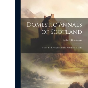 Domestic Annals of Scotland: From the Revolution to the Rebellion of 1745