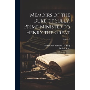 Memoirs of the Duke of Sully, Prime Minister to Henry the Great; Volume 1