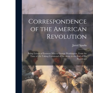 Correspondence of the American Revolution: Being Letters of Eminent men to George Washington, From the Time of his Taking Command of the Army to the end of his Presidency