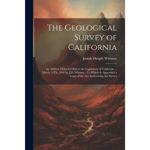 The Geological Survey of California: An Address Delivered Before the Legislature of California ... March 12Th, 1861 by J.D. Whitney: To Which Is Appended a Copy of the Act Authorizing the Survey