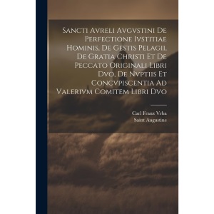 Sancti Avreli Avgvstini De Perfectione Ivstitiae Hominis, De Gestis Pelagii, De Gratia Christi Et De Peccato Originali Libri Dvo, De Nvptiis Et Concvpiscentia Ad Valerivm Comitem Libri Dvo