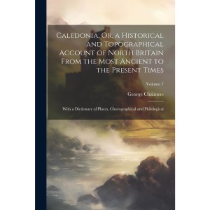 Caledonia, Or, a Historical and Topographical Account of North Britain From the Most Ancient to the Present Times: With a Dictionary of Places, Chorographical and Philological; Volume 7