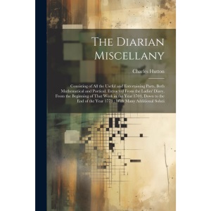 The Diarian Miscellany: Consisting of All the Useful and Entertaining Parts, Both Mathematical and Poetical, Extracted From the Ladies' Diary, From ... of the Year 1773: With Many Additional Soluti