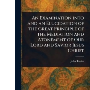 An Examination Into and an Elucidation of the Great Principle of the Mediation and Atonement of Our Lord and Savior Jesus Christ