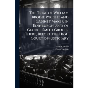 The Trial of William Brodie Wright and Cabinet Maker in Edinburgh, and of George Smith Grocer There, Before the High Court of Justiciary