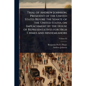 Trial of Andrew Johnson, President of the United States Before the Senate of the United States, on Impeachment by the House of Representatives for High Crimes and Misdemeanors