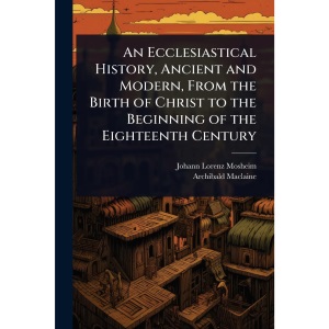 An Ecclesiastical History, Ancient and Modern, From the Birth of Christ to the Beginning of the Eighteenth Century