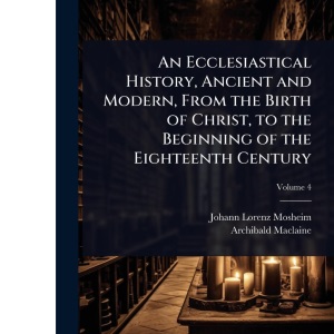An Ecclesiastical History, Ancient and Modern, From the Birth of Christ, to the Beginning of the Eighteenth Century