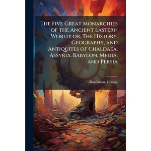 The Five Great Monarchies of the Ancient Eastern World; or, The History, Geography, and Antiquites of Chaldaea, Assyria, Babylon, Media, and Persia