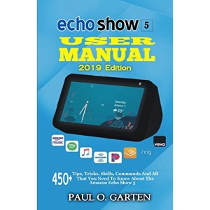 Echo Show 5 User Manual 2019 Edition: 450+ Tips, Tricks, Skills, Commands And All That You Need To Know About The Amazon Echo Show 5 (Amazon Alexa Books)