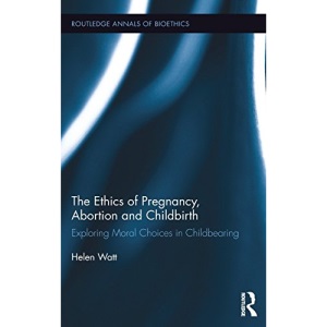 The Ethics of Pregnancy, Abortion and Childbirth: Exploring Moral Choices in Childbearing (Routledge Annals of Bioethics)