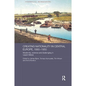 Creating Nationality in Central Europe, 1880-1950: Modernity, Violence and (Be) Longing in Upper Silesia (Routledge Studies in the History of Russia and Eastern Europe)