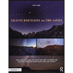 Creative Nightscapes and Time-Lapses: Your Complete Guide to Conceptualizing, Planning and Creating Composite Nightscapes and Time-Lapses
