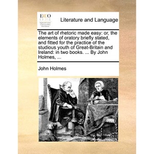 The art of rhetoric made easy: or, the elements of oratory briefly stated, and fitted for the practice of the studious youth of Great-Britain and Ireland: in two books. ... By John Holmes, ...