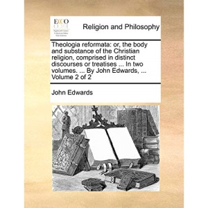 Theologia reformata: or, the body and substance of the Christian religion, comprised in distinct discourses or treatises ... In two volumes. ... By John Edwards, ... Volume 2 of 2