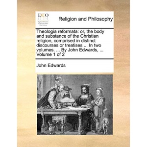 Theologia reformata: or, the body and substance of the Christian religion, comprised in distinct discourses or treatises ... In two volumes. ... By John Edwards, ... Volume 1 of 2