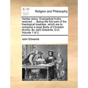 Veritas redux. Evangelical truths restored: ... Being the first part of the theological treatises, which are to compose a large Body of Christian divinity. By John Edwards, D.D. Volume 1 of 2