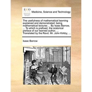 The usefulness of mathematical learning explained and demonstrated: being mathematical lectures ... By Isaac Barrow, ... To which is prefixed, the ... Translated by the Revd. Mr. John Kirkby, ...