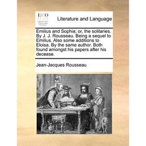 Emilius and Sophia; or, the solitaries. By J. J. Rousseau. Being a sequel to Emilius. Also some additions to Eloisa. By the same author. Both found amongst his papers after his decease.