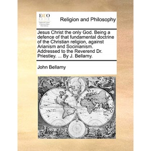 Jesus Christ the only God. Being a defence of that fundamental doctrine of the Christian religion, against Arianism and Socinianism. Addressed to the Reverend Dr. Priestley. ... By J. Bellamy.