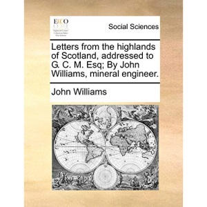 Letters from the highlands of Scotland, addressed to G. C. M. Esq; By John Williams, mineral engineer.