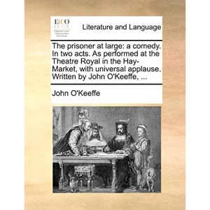 The prisoner at large: a comedy. In two acts. As performed at the Theatre Royal in the Hay-Market, with universal applause. Written by John O'Keeffe, ...
