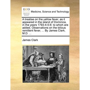 A treatise on the yellow fever, as it appeared in the island of Dominica, in the years 1793-4-5-6: to which are added, Observations on the bilious remittent fever, ... By James Clark, M.D. ...