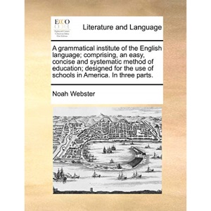 A grammatical institute of the English language; comprising, an easy, concise and systematic method of education; designed for the use of schools in America. In three parts.