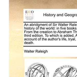 An abridgment of Sir Walter Raleigh's history of the world: in five books. I. From the creation to Abraham The third edition. To which is added, An account of the author's life, tryal, and death.