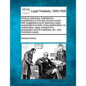 Hints on advocacy, intended for practitioners in civil and criminal courts: with suggestions as to opening a case, examination-in-chief, ... of Modern Law: Legal Treatises, 1800-1926)