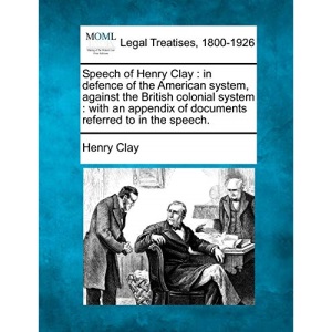 Speech of Henry Clay: in defence of the American system, against the British colonial system : with an appendix of documents referred to in the speech.