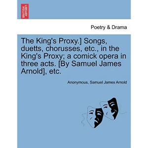 The King's Proxy.] Songs, duetts, chorusses, etc., in the King's Proxy; a comick opera in three acts. [By Samuel James Arnold], etc.