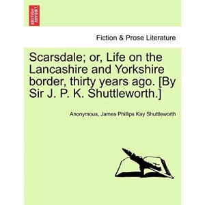 Scarsdale; or, Life on the Lancashire and Yorkshire border, thirty years ago. [By Sir J. P. K. Shuttleworth.]