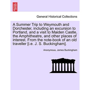 A Summer Trip to Weymouth and Dorchester, including an excursion to Portland, and a visit to Maiden Castle, the Amphitheatre, and other places of ... of an old traveller [i.e. J. S. Buckingham].