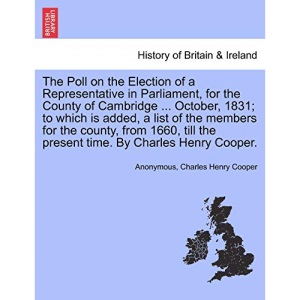 The Poll on the Election of a Representative in Parliament, for the County of Cambridge ... October, 1831; to which is added, a list of the members ... the present time. By Charles Henry Cooper.