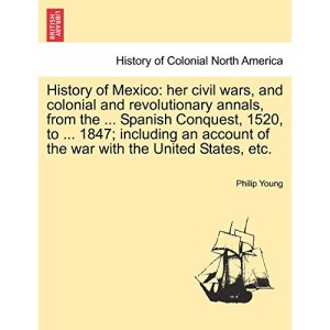 History of Mexico: her civil wars, and colonial and revolutionary annals, from the ... Spanish Conquest, 1520, to ... 1847; including an account of the war with the United States, etc.