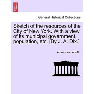 Sketch of the resources of the City of New York. With a view of its municipal government, population, etc. [By J. A. Dix.]