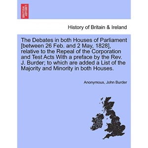 The Debates in both Houses of Parliament [between 26 Feb. and 2 May, 1828], relative to the Repeal of the Corporation and Test Acts With a preface by ... of the Majority and Minority in both Houses.