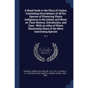 A Hand-book to the Flora of Ceylon: Containing Descriptions of all the Species of Flowering Plants Indigenous to the Island, and Notes on Their ... Some of the More Interesting Species: Pt.3