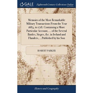 Memoirs of the Most Remarkable Military Transactions From the Year 1683, to 1718. Containing a More Particular Account, ... of the Several Battles, ... Ireland and Flanders, ...Published by his Son