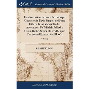 Familiar Letters Between the Principal Characters in David Simple, and Some Others. Being a Sequel to his Adventures. To Which is Added, a Vision. By ... The Second Edition. Vol.III. of 5; Volume 5