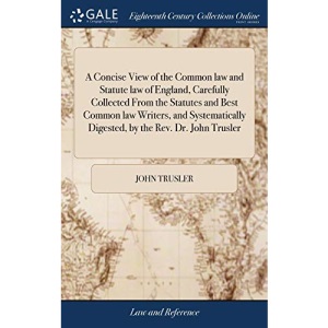 A Concise View of the Common law and Statute law of England, Carefully Collected From the Statutes and Best Common law Writers, and Systematically Digested, by the Rev. Dr. John Trusler